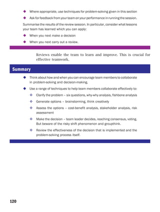 Where appropriate, use techniques for problem-solving given in this section
          Ask for feedback from your team on your performance in running the session.
      Summarise the results of the review session. In particular, consider what lessons
      your team has learned which you can apply:
          When you next make a decision
          When you next carry out a review.


               Reviews enable the team to learn and improve. This is crucial for
               effective teamwork.

 Summary
          Think about how and when you can encourage team members to collaborate
          in problem-solving and decision-making.
          Use a range of techniques to help team members collaborate effectively to:
               Clarify the problem – six questions, why-why analysis, fishbone analysis
               Generate options – brainstorming, think creatively
               Assess the options – cost-benefit analysis, stakeholder analysis, risk
               assessment
               Make the decision – team leader decides, reaching consensus, voting.
               But beware of the risky shift phenomenon and groupthink.
               Review the effectiveness of the decision that is implemented and the
               problem-solving process itself.




120
 