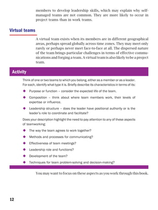 members to develop leadership skills, which may explain why self-
                managed teams are not common. They are more likely to occur in
                project teams than in work teams.


Virtual teams
                A virtual team exists when its members are in different geographical
                areas, perhaps spread globally across time zones. They may meet only
                rarely or perhaps never meet face-to-face at all. The dispersed nature
                of the team brings particular challenges in terms of effective commu-
                nications and forging a team. A virtual team is also likely to be a project
                team.

 Activity
      Think of one or two teams to which you belong, either as a member or as a leader.
      For each, identify what type it is. Briefly describe its characteristics in terms of its:
            Purpose or function – consider the expected life of the team.
            Composition – think about where team members work, their levels of
            expertise or influence.
            Leadership structure – does the leader have positional authority or is the
            leader’s role to coordinate and facilitate?
      Does your description highlight the need to pay attention to any of these aspects
      of teamworking:
            The way the team agrees to work together?
            Methods and processes for communicating?
            Effectiveness of team meetings?
            Leadership role and functions?
            Development of the team?
            Techniques for team problem-solving and decision-making?


                You may want to focus on these aspects as you work through this book.




12
 