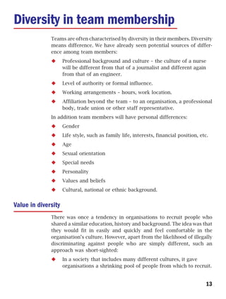 Diversity in team membership
              Teams are often characterised by diversity in their members. Diversity
              means difference. We have already seen potential sources of differ-
              ence among team members:
                     Professional background and culture – the culture of a nurse
                     will be different from that of a journalist and different again
                     from that of an engineer.
                     Level of authority or formal influence.
                     Working arrangements – hours, work location.
                     Affiliation beyond the team – to an organisation, a professional
                     body, trade union or other staff representative.
              In addition team members will have personal differences:
                     Gender
                     Life style, such as family life, interests, financial position, etc.
                     Age
                     Sexual orientation
                     Special needs
                     Personality
                     Values and beliefs
                     Cultural, national or ethnic background.


Value in diversity
              There was once a tendency in organisations to recruit people who
              shared a similar education, history and background. The idea was that
              they would fit in easily and quickly and feel comfortable in the
              organisation’s culture. However, apart from the likelihood of illegally
              discriminating against people who are simply different, such an
              approach was short-sighted:
                     In a society that includes many different cultures, it gave
                     organisations a shrinking pool of people from which to recruit.


                                                                                        13
 