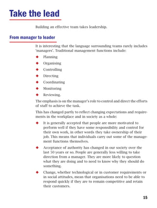 Take the lead
            Building an effective team takes leadership.


From manager to leader
            It is interesting that the language surrounding teams rarely includes
            ‘managers’. Traditional management functions include:
                Planning
                Organising
                Controlling
                Directing
                Coordinating
                Monitoring
                Reviewing.
            The emphasis is on the manager’s role to control and direct the efforts
            of staff to achieve the task.
            This has changed partly to reflect changing expectations and require-
            ments in the workplace and in society as a whole:
                It is generally accepted that people are more motivated to
                perform well if they have some responsibility and control for
                their own work, in other words they take ownership of their
                job. This means that individuals carry out some of the manage-
                ment functions themselves.
                Acceptance of authority has changed in our society over the
                last 50 years or so. People are generally less willing to take
                direction from a manager. They are more likely to question
                what they are doing and to need to know why they should do
                something.
                Change, whether technological or in customer requirements or
                in social attitudes, mean that organisations need to be able to
                respond quickly if they are to remain competitive and retain
                their customers.


                                                                                15
 