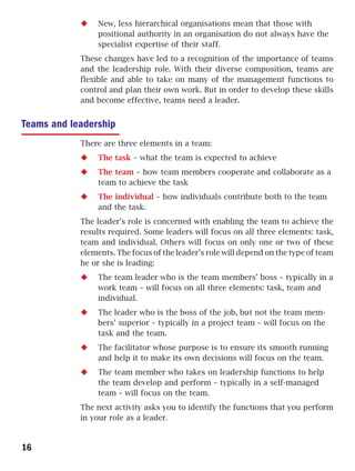 New, less hierarchical organisations mean that those with
                 positional authority in an organisation do not always have the
                 specialist expertise of their staff.
            These changes have led to a recognition of the importance of teams
            and the leadership role. With their diverse composition, teams are
            flexible and able to take on many of the management functions to
            control and plan their own work. But in order to develop these skills
            and become effective, teams need a leader.


Teams and leadership
            There are three elements in a team:
                 The task – what the team is expected to achieve
                 The team – how team members cooperate and collaborate as a
                 team to achieve the task
                 The individual – how individuals contribute both to the team
                 and the task.
            The leader’s role is concerned with enabling the team to achieve the
            results required. Some leaders will focus on all three elements: task,
            team and individual. Others will focus on only one or two of these
            elements. The focus of the leader’s role will depend on the type of team
            he or she is leading:
                 The team leader who is the team members’ boss – typically in a
                 work team – will focus on all three elements: task, team and
                 individual.
                 The leader who is the boss of the job, but not the team mem-
                 bers’ superior – typically in a project team – will focus on the
                 task and the team.
                 The facilitator whose purpose is to ensure its smooth running
                 and help it to make its own decisions will focus on the team.
                 The team member who takes on leadership functions to help
                 the team develop and perform – typically in a self-managed
                 team – will focus on the team.
            The next activity asks you to identify the functions that you perform
            in your role as a leader.


16
 