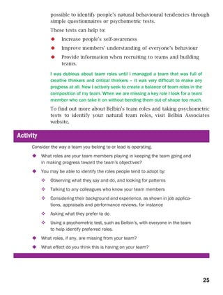 possible to identify people’s natural behavioural tendencies through
               simple questionnaires or psychometric tests.
               These tests can help to:
                     Increase people’s self-awareness
                     Improve members’ understanding of everyone’s behaviour
                     Provide information when recruiting to teams and building
                     teams.

               I was dubious about team roles until I managed a team that was full of
               creative thinkers and critical thinkers – it was very difficult to make any
               progress at all. Now I actively seek to create a balance of team roles in the
               composition of my team. When we are missing a key role I look for a team
               member who can take it on without bending them out of shape too much.
               To find out more about Belbin’s team roles and taking psychometric
               tests to identify your natural team roles, visit Belbin Associates
               website.

Activity
     Consider the way a team you belong to or lead is operating.
           What roles are your team members playing in keeping the team going and
           in making progress toward the team’s objectives?
           You may be able to identify the roles people tend to adopt by:
               Observing what they say and do, and looking for patterns
               Talking to any colleagues who know your team members
               Considering their background and experience, as shown in job applica-
               tions, appraisals and performance reviews, for instance
               Asking what they prefer to do
               Using a psychometric test, such as Belbin’s, with everyone in the team
               to help identify preferred roles.
           What roles, if any, are missing from your team?
           What effect do you think this is having on your team?




                                                                                               25
 