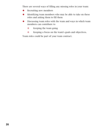 There are several ways of filling any missing roles in your team:
         Recruiting new members
         Identifying team members who may be able to take on these
         roles and asking them to fill them
         Discussing team roles with the team and ways in which team
         members can contribute to
               Keeping the team going
               Keeping a focus on the team’s goals and objectives.
     Team roles could be part of your team contract.




26
 