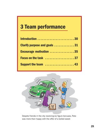 3 Team performance
Introduction . . . . . . . . . . . . . . . . . . . . . . . . 30
Clarify purpose and goals . . . . . . . . . . . . . 31
Encourage motivation . . . . . . . . . . . . . . . . 35
Focus on the task . . . . . . . . . . . . . . . . . . . 37
Support the team . . . . . . . . . . . . . . . . . . . 43




 Despite friends in the city receiving six figure bonuses, Pete
 was more than happy with the offer of a boiled sweet


                                                                  29
 