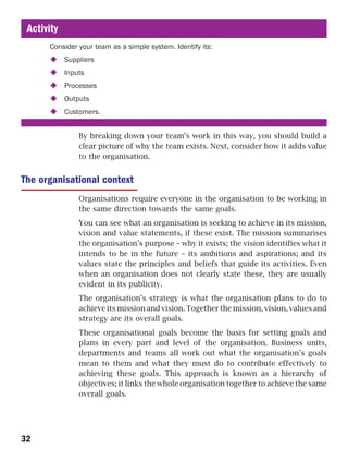 Activity
      Consider your team as a simple system. Identify its:
            Suppliers
            Inputs
            Processes
            Outputs
            Customers.


                By breaking down your team’s work in this way, you should build a
                clear picture of why the team exists. Next, consider how it adds value
                to the organisation.


The organisational context
                Organisations require everyone in the organisation to be working in
                the same direction towards the same goals.
                You can see what an organisation is seeking to achieve in its mission,
                vision and value statements, if these exist. The mission summarises
                the organisation’s purpose – why it exists; the vision identifies what it
                intends to be in the future – its ambitions and aspirations; and its
                values state the principles and beliefs that guide its activities. Even
                when an organisation does not clearly state these, they are usually
                evident in its publicity.
                The organisation’s strategy is what the organisation plans to do to
                achieve its mission and vision. Together the mission, vision, values and
                strategy are its overall goals.
                These organisational goals become the basis for setting goals and
                plans in every part and level of the organisation. Business units,
                departments and teams all work out what the organisation’s goals
                mean to them and what they must do to contribute effectively to
                achieving these goals. This approach is known as a hierarchy of
                objectives; it links the whole organisation together to achieve the same
                overall goals.




32
 