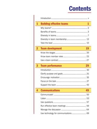 Contents
   Introduction ........................................................................ v

1 Building effective teams                                                               1
   Why teams? ....................................................................... 2
   Benefits of teams .............................................................. 3
   Diversity in teams .............................................................. 7
   Diversity in team membership ...................................... 13
   Take the lead .................................................................. 15

2 Team development                                                                    19
   Know the stages ............................................................. 20
   Know team member roles ............................................. 23
   Use a team contract ........................................................27

3 Team performance                                                                    29
   Introduction ..................................................................... 30
   Clarify purpose and goals ...............................................31
   Encourage motivation .................................................... 35
   Focus on the task ............................................................37
   Support the team ........................................................... 43

4 Communications                                                                      49
   Communicate! ................................................................ 50
   Listen ............................................................................... 53
   Use questions ................................................................. 57
   Run effective team meetings ........................................ 59
   Manage the discussion ................................................. 64
   Use technology for communications ............................ 69
 