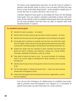 Of course, your organisation may have set up the team to achieve a
                 purpose and specific goals. In such a case you may feel that the team
                 has no scope to develop shared goals – team members simply have to
                 accept the ones it is given. However, this is not so.
                 Consider imposed team goals as providing the basis for developing
                 team goals. You can explore, interpret and build on them with your
                 team. Work with the team to establish shared goals that have meaning
                 for all team members and that they are able to support and work
                 wholeheartedly to achieve.

     To establish shared goals
             Identify the team’s purpose – its mission.
             Clarify where the team wants to go and what it wants to achieve – its vision.
             Identify how the team fits into the organisation and contributes to its goals.
             Encourage team members to consider how the team can help them meet
             their own goals. These may be to do with gaining new experience and skills,
             working with interesting people, contributing to something worthwhile, etc.
             Explore the values that are important to team members and that should
             guide the team’s activities and behaviour. Values can include beliefs,
             principles, standards of behaviour, codes of conduct.
             Take stock of where the team is now – its current situation. For example,
             what is its current stage of development? What activities is it currently
             carrying out?
             Identify what the team has to do to go from where it is now to where it wants
             to go.
             Put the team goals in writing and review them – make sure that everyone
             shares them and agrees to them.
             Check that team goals meet the requirements of your organisation, custom-
             ers and suppliers.

                 You can use the techniques of collaboration to establish team goals,
                 and to promote team development (see Chapter 6). A statement of
                 agreed team goals can also form part of a team contract.




34
 