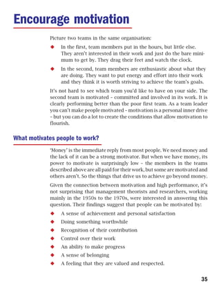 Encourage motivation
            Picture two teams in the same organisation:
                 In the first, team members put in the hours, but little else.
                 They aren’t interested in their work and just do the bare mini-
                 mum to get by. They drag their feet and watch the clock.
                 In the second, team members are enthusiastic about what they
                 are doing. They want to put energy and effort into their work
                 and they think it is worth striving to achieve the team’s goals.
            It’s not hard to see which team you’d like to have on your side. The
            second team is motivated – committed and involved in its work. It is
            clearly performing better than the poor first team. As a team leader
            you can’t make people motivated – motivation is a personal inner drive
            – but you can do a lot to create the conditions that allow motivation to
            flourish.


What motivates people to work?
            ‘Money’ is the immediate reply from most people. We need money and
            the lack of it can be a strong motivator. But when we have money, its
            power to motivate is surprisingly low – the members in the teams
            described above are all paid for their work, but some are motivated and
            others aren’t. So the things that drive us to achieve go beyond money.
            Given the connection between motivation and high performance, it’s
            not surprising that management theorists and researchers, working
            mainly in the 1950s to the 1970s, were interested in answering this
            question. Their findings suggest that people can be motivated by:
                 A sense of achievement and personal satisfaction
                 Doing something worthwhile
                 Recognition of their contribution
                 Control over their work
                 An ability to make progress
                 A sense of belonging
                 A feeling that they are valued and respected.


                                                                                 35
 