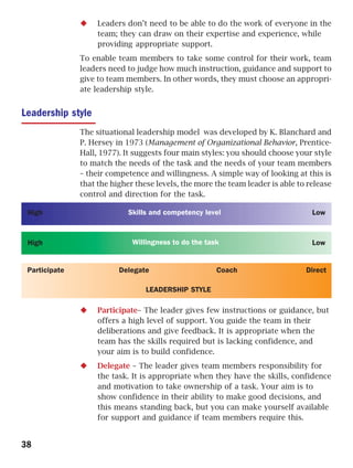 Leaders don’t need to be able to do the work of everyone in the
                    team; they can draw on their expertise and experience, while
                    providing appropriate support.
               To enable team members to take some control for their work, team
               leaders need to judge how much instruction, guidance and support to
               give to team members. In other words, they must choose an appropri-
               ate leadership style.


Leadership style
               The situational leadership model was developed by K. Blanchard and
               P. Hersey in 1973 (Management of Organizational Behavior, Prentice-
               Hall, 1977). It suggests four main styles: you should choose your style
               to match the needs of the task and the needs of your team members
               – their competence and willingness. A simple way of looking at this is
               that the higher these levels, the more the team leader is able to release
               control and direction for the task.

 High                        Skills and competency level                          Low


 High                         Willingness to do the task                          Low


 Participate              Delegate                     Coach                    Direct

                                  LEADERSHIP STYLE

                    Participate– The leader gives few instructions or guidance, but
                    offers a high level of support. You guide the team in their
                    deliberations and give feedback. It is appropriate when the
                    team has the skills required but is lacking confidence, and
                    your aim is to build confidence.
                    Delegate – The leader gives team members responsibility for
                    the task. It is appropriate when they have the skills, confidence
                    and motivation to take ownership of a task. Your aim is to
                    show confidence in their ability to make good decisions, and
                    this means standing back, but you can make yourself available
                    for support and guidance if team members require this.


38
 