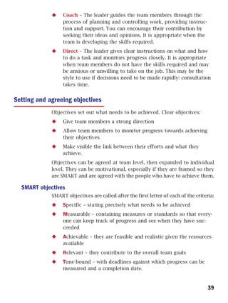 Coach – The leader guides the team members through the
                  process of planning and controlling work, providing instruc-
                  tion and support. You can encourage their contribution by
                  seeking their ideas and opinions. It is appropriate when the
                  team is developing the skills required.
                  Direct – The leader gives clear instructions on what and how
                  to do a task and monitors progress closely. It is appropriate
                  when team members do not have the skills required and may
                  be anxious or unwilling to take on the job. This may be the
                  style to use if decisions need to be made rapidly: consultation
                  takes time.


Setting and agreeing objectives
             Objectives set out what needs to be achieved. Clear objectives:
                  Give team members a strong direction
                  Allow team members to monitor progress towards achieving
                  their objectives
                  Make visible the link between their efforts and what they
                  achieve.
             Objectives can be agreed at team level, then expanded to individual
             level. They can be motivational, especially if they are framed so they
             are SMART and are agreed with the people who have to achieve them.

  SMART objectives
             SMART objectives are called after the first letter of each of the criteria:
                  Specific – stating precisely what needs to be achieved
                  Measurable – containing measures or standards so that every-
                  one can keep track of progress and see when they have suc-
                  ceeded
                  Achievable – they are feasible and realistic given the resources
                  available
                  Relevant – they contribute to the overall team goals
                  Time-bound – with deadlines against which progress can be
                  measured and a completion date.


                                                                                     39
 