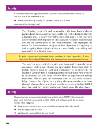 Activity
      A call centre team has a goal to improve customer satisfaction with its service. To
      this end one of its objectives is to:
            Reduce call-waiting time by 10 per cent by the end of May.
      How SMART is this objective?


                The objective is specific and measurable – the team knows what is
                required and the measure for success (10 per cent reduction). There is
                a deadline and it is clearly relevant to the overall goal. It is not clear how
                achievable it is; that depends on the skills and resources available and
                also on the commitment of the team members. This highlights the
                needs for team members to agree to their objectives. By agreeing to
                and accepting their objectives they are more likely to be willing and
                committed to achieving them.

            To gain commitment encourage team members to take ownership of their
            objectives. Agree SMART objectives with those who are going to carry them out.

                The way you agree objectives with your team and its members can
                encourage motivation. Choose an appropriate leadership style to
                match people’s level of skill and willingness to be involved. For
                example, you may take a coaching approach with those who are keen
                to be involved, but who don’t have the skills or experience in setting
                objectives. This way you can encourage them to take some responsi-
                bility. Discuss the objectives – guiding the team members to think
                through what needs to be achieved, ask them to make a draft of SMART
                objectives and then jointly review and finally agree the objectives.

 Activity
      Choose and use an appropriate leadership style to agree SMART objectives with
      your team members according to their skills and willingness to be involved.
      Review what happens:
            How far are team members committed to achieving their objectives?
            Are the objectives SMART?
            What could you do differently next time?




40
 