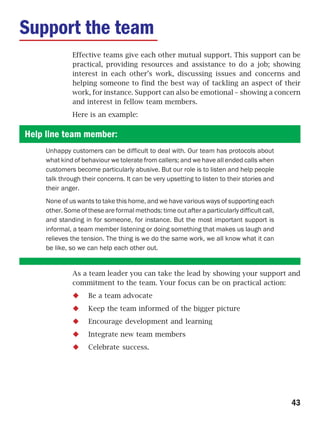 Support the team
              Effective teams give each other mutual support. This support can be
              practical, providing resources and assistance to do a job; showing
              interest in each other’s work, discussing issues and concerns and
              helping someone to find the best way of tackling an aspect of their
              work, for instance. Support can also be emotional – showing a concern
              and interest in fellow team members.
              Here is an example:

Help line team member:
     Unhappy customers can be difficult to deal with. Our team has protocols about
     what kind of behaviour we tolerate from callers; and we have all ended calls when
     customers become particularly abusive. But our role is to listen and help people
     talk through their concerns. It can be very upsetting to listen to their stories and
     their anger.
     None of us wants to take this home, and we have various ways of supporting each
     other. Some of these are formal methods: time out after a particularly difficult call,
     and standing in for someone, for instance. But the most important support is
     informal, a team member listening or doing something that makes us laugh and
     relieves the tension. The thing is we do the same work, we all know what it can
     be like, so we can help each other out.


              As a team leader you can take the lead by showing your support and
              commitment to the team. Your focus can be on practical action:
                    Be a team advocate
                    Keep the team informed of the bigger picture
                    Encourage development and learning
                    Integrate new team members
                    Celebrate success.




                                                                                              43
 
