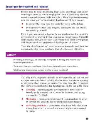 Encourage development and learning
               People need to keep developing their skills, knowledge and under-
               standing in order to remain employable. So it is reassuring when we
               can develop and improve in the workplace. Many organisations recog-
               nise the importance of supporting development of their people:
                    To ensure that they have the skills they need in the future
                    To demonstrate that they are good employers and can attract
                    and retain good staff.
               Even if your organisation has no formal mechanisms for providing
               development for staff or if your team is made up of people from diff-
               erent organisations, you can show your commitment to self-development
               and the personal and professional development of others.
               Take the development of team members seriously and look for
               opportunities for them to achieve their development objectives.

 Activity
      By reading this book you are showing a willingness to develop and improve your
      skills and performance.
      Think about how you can show a commitment to development in your team.
      What learning opportunities can you provide to team members?


               You may have suggested training or development off the job, for
               example, computer-based training, flexible, open or distance learning,
               or attending short courses or events. You may have also recognised
               that there are opportunities for development on the job in the team:
                    Coaching – encouraging the development of new skills or
                    knowledge by carrying out activities in the team, and giving
                    constructive feedback.
                    Mentoring – encouraging experienced team members to act as
                    an adviser and guide to new or inexperienced colleagues.
                    Reviewing activities – considering what went well, what went
                    wrong, lessons to be learned and where improvements could
                    be made.


                                                                                       45
 
