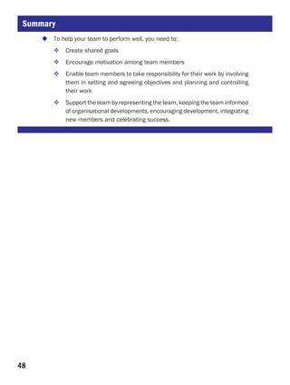Summary
       To help your team to perform well, you need to:
           Create shared goals
           Encourage motivation among team members
           Enable team members to take responsibility for their work by involving
           them in setting and agreeing objectives and planning and controlling
           their work
           Support the team by representing the team, keeping the team informed
           of organisational developments, encouraging development, integrating
           new members and celebrating success.




48
 
