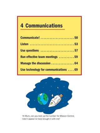 4 Communications
Communicate! . . . . . . . . . . . . . . . . . . . . . . 50
Listen . . . . . . . . . . . . . . . . . . . . . . . . . . . . . 53
Use questions . . . . . . . . . . . . . . . . . . . . . . 57
Run effective team meetings . . . . . . . . . . 59
Manage the discussion . . . . . . . . . . . . . . . 64
Use technology for communications . . . . 69




 ‘Hi Mum, can you look up the number for Mission Control,
 I don’t appear to have brought it with me!’
 