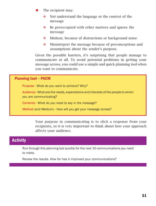 The recipient may:
                        Not understand the language or the context of the
                        message
                        Be preoccupied with other matters and ignore the
                        message
                        Mishear, because of distractions or background noise
                        Misinterpret the message because of preconceptions and
                        assumptions about the sender’s purpose.
              Given the possible barriers, it’s surprising that people manage to
              communicate at all. To avoid potential problems in getting your
              message across, you could use a simple and quick planning tool when
              you want to communicate.

 Planning tool – PACM
     Purpose - What do you want to achieve? Why?
     Audience - What are the needs, expectations and interests of the people to whom
     you are communicating?
     Contents - What do you need to say in the message?
     Method (and Medium) - How will you get your message across?


              Your purpose in communicating is to elicit a response from your
              recipients, so it is very important to think about how your approach
              affects your audience.

Activity
     Run through this planning tool quickly for the next 10 communications you need
     to make.
     Review the results. How far has it improved your communications?




                                                                                       51
 