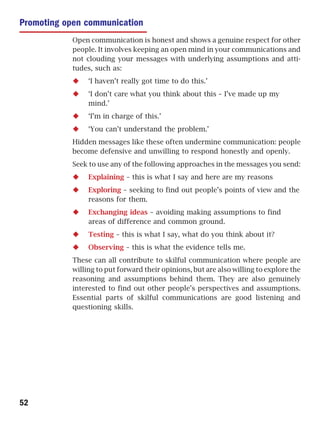 Promoting open communication
           Open communication is honest and shows a genuine respect for other
           people. It involves keeping an open mind in your communications and
           not clouding your messages with underlying assumptions and atti-
           tudes, such as:
                ‘I haven’t really got time to do this.’
                ‘I don’t care what you think about this – I’ve made up my
                mind.’
                ‘I’m in charge of this.’
                ‘You can’t understand the problem.’
           Hidden messages like these often undermine communication: people
           become defensive and unwilling to respond honestly and openly.
           Seek to use any of the following approaches in the messages you send:
                Explaining – this is what I say and here are my reasons
                Exploring – seeking to find out people’s points of view and the
                reasons for them.
                Exchanging ideas – avoiding making assumptions to find
                areas of difference and common ground.
                Testing – this is what I say, what do you think about it?
                Observing – this is what the evidence tells me.
           These can all contribute to skilful communication where people are
           willing to put forward their opinions, but are also willing to explore the
           reasoning and assumptions behind them. They are also genuinely
           interested to find out other people’s perspectives and assumptions.
           Essential parts of skilful communications are good listening and
           questioning skills.




52
 