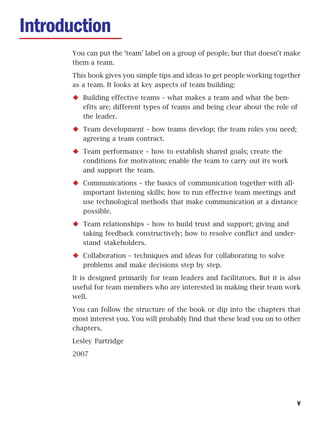 Introduction
      You can put the ‘team’ label on a group of people, but that doesn’t make
      them a team.
      This book gives you simple tips and ideas to get people working together
      as a team. It looks at key aspects of team building:
         Building effective teams – what makes a team and what the ben-
         efits are; different types of teams and being clear about the role of
         the leader.
         Team development – how teams develop; the team roles you need;
         agreeing a team contract.
         Team performance – how to establish shared goals; create the
         conditions for motivation; enable the team to carry out its work
         and support the team.
         Communications – the basics of communication together with all-
         important listening skills; how to run effective team meetings and
         use technological methods that make communication at a distance
         possible.
         Team relationships – how to build trust and support; giving and
         taking feedback constructively; how to resolve conflict and under-
         stand stakeholders.
         Collaboration – techniques and ideas for collaborating to solve
         problems and make decisions step by step.
      It is designed primarily for team leaders and facilitators. But it is also
      useful for team members who are interested in making their team work
      well.
      You can follow the structure of the book or dip into the chapters that
      most interest you. You will probably find that these lead you on to other
      chapters.
      Lesley Partridge
      2007




                                                                              v
 