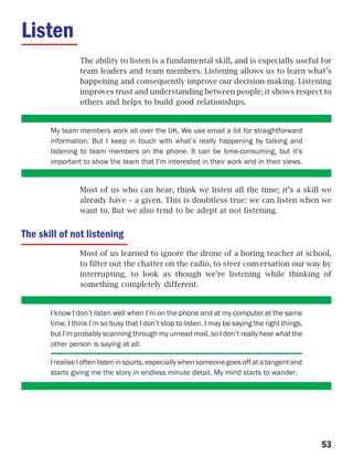 Listen
                 The ability to listen is a fundamental skill, and is especially useful for
                 team leaders and team members. Listening allows us to learn what’s
                 happening and consequently improve our decision-making. Listening
                 improves trust and understanding between people; it shows respect to
                 others and helps to build good relationships.


       My team members work all over the UK. We use email a lot for straightforward
       information. But I keep in touch with what’s really happening by talking and
       listening to team members on the phone. It can be time-consuming, but it’s
       important to show the team that I’m interested in their work and in their views.


                 Most of us who can hear, think we listen all the time; it’s a skill we
                 already have – a given. This is doubtless true: we can listen when we
                 want to. But we also tend to be adept at not listening.


The skill of not listening
                 Most of us learned to ignore the drone of a boring teacher at school,
                 to filter out the chatter on the radio, to steer conversation our way by
                 interrupting, to look as though we’re listening while thinking of
                 something completely different.


       I know I don’t listen well when I’m on the phone and at my computer at the same
       time. I think I’m so busy that I don’t stop to listen. I may be saying the right things,
       but I’m probably scanning through my unread mail, so I don’t really hear what the
       other person is saying at all.

       I realise I often listen in spurts, especially when someone goes off at a tangent and
       starts giving me the story in endless minute detail. My mind starts to wander.




                                                                                                  53
 