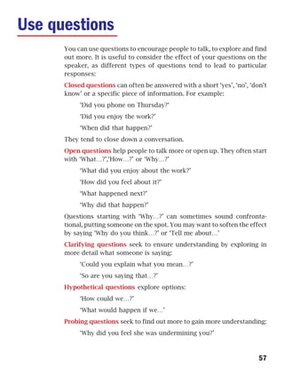 Use questions
      You can use questions to encourage people to talk, to explore and find
      out more. It is useful to consider the effect of your questions on the
      speaker, as different types of questions tend to lead to particular
      responses:
      Closed questions can often be answered with a short ‘yes’, ‘no’, ‘don’t
      know’ or a specific piece of information. For example:
           ‘Did you phone on Thursday?‘
           ‘Did you enjoy the work?’
           ‘When did that happen?’
      They tend to close down a conversation.
      Open questions help people to talk more or open up. They often start
      with ‘What…?’,‘How…?’ or ‘Why…?’
           ‘What did you enjoy about the work?’
           ‘How did you feel about it?’
           ‘What happened next?’
           ‘Why did that happen?’
      Questions starting with ‘Why…?’ can sometimes sound confronta-
      tional, putting someone on the spot. You may want to soften the effect
      by saying ‘Why do you think…?’ or ‘Tell me about…’
      Clarifying questions seek to ensure understanding by exploring in
      more detail what someone is saying:
           ‘Could you explain what you mean…?’
           ‘So are you saying that…?’
      Hypothetical questions explore options:
           ‘How could we…?’
           ‘What would happen if we…’
      Probing questions seek to find out more to gain more understanding:
           ‘Why did you feel she was undermining you?’



                                                                          57
 