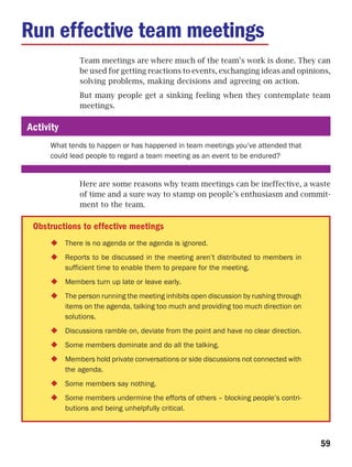 Run effective team meetings
               Team meetings are where much of the team’s work is done. They can
               be used for getting reactions to events, exchanging ideas and opinions,
               solving problems, making decisions and agreeing on action.
               But many people get a sinking feeling when they contemplate team
               meetings.

Activity
     What tends to happen or has happened in team meetings you’ve attended that
     could lead people to regard a team meeting as an event to be endured?


               Here are some reasons why team meetings can be ineffective, a waste
               of time and a sure way to stamp on people’s enthusiasm and commit-
               ment to the team.

 Obstructions to effective meetings
           There is no agenda or the agenda is ignored.
           Reports to be discussed in the meeting aren’t distributed to members in
           sufficient time to enable them to prepare for the meeting.
           Members turn up late or leave early.
           The person running the meeting inhibits open discussion by rushing through
           items on the agenda, talking too much and providing too much direction on
           solutions.
           Discussions ramble on, deviate from the point and have no clear direction.
           Some members dominate and do all the talking.
           Members hold private conversations or side discussions not connected with
           the agenda.
           Some members say nothing.
           Some members undermine the efforts of others – blocking people’s contri-
           butions and being unhelpfully critical.



                                                                                        59
 