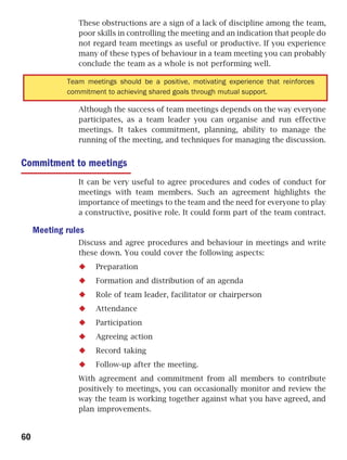 These obstructions are a sign of a lack of discipline among the team,
                poor skills in controlling the meeting and an indication that people do
                not regard team meetings as useful or productive. If you experience
                many of these types of behaviour in a team meeting you can probably
                conclude the team as a whole is not performing well.

             Team meetings should be a positive, motivating experience that reinforces
             commitment to achieving shared goals through mutual support.

                Although the success of team meetings depends on the way everyone
                participates, as a team leader you can organise and run effective
                meetings. It takes commitment, planning, ability to manage the
                running of the meeting, and techniques for managing the discussion.


Commitment to meetings
                It can be very useful to agree procedures and codes of conduct for
                meetings with team members. Such an agreement highlights the
                importance of meetings to the team and the need for everyone to play
                a constructive, positive role. It could form part of the team contract.

     Meeting rules
                Discuss and agree procedures and behaviour in meetings and write
                these down. You could cover the following aspects:
                     Preparation
                     Formation and distribution of an agenda
                     Role of team leader, facilitator or chairperson
                     Attendance
                     Participation
                     Agreeing action
                     Record taking
                     Follow-up after the meeting.
                With agreement and commitment from all members to contribute
                positively to meetings, you can occasionally monitor and review the
                way the team is working together against what you have agreed, and
                plan improvements.


60
 
