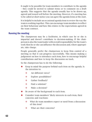 It ought to be possible for team members to contribute to the agenda
                – they could be invited to submit items or to comment on a draft
                agenda. This suggests that the agenda usually has to be drawn up,
                agreed and issued well before the meeting. However, if a meeting has
                to be called at short notice you can agree the agenda items at the start.
                It is helpful to include an occasional agenda item to review the way the
                team is working together. This can encourage team members to reflect
                on their behaviour and how this relates to the expectations agreed in
                the team contract.

     Running the meeting
                The chairperson may be a facilitator, in which case he or she is
                impartial and doesn’t contribute to decision-making. If the chair-
                person is also the team leader with overall responsibility for the team’s
                work then he or she can influence the discussion and, where appropri-
                ate, take charge.
                People generally prefer the chairperson to keep firm control of a
                meeting so that it can progress successfully. This means making a
                judgement on how to introduce each item, how to encourage helpful
                contributions and how to keep the discussion on track.
                So the chairperson has to do the following:
                     Keep in mind the purpose behind each item on the agenda. Is
                     the intention to:
                           Air different views?
                           Explore possibilities?
                           Gather feedback?
                           Find a solution?
                           Make a decision?
                     Be aware of the background to each item.
                     Consider team members’ likely interests in each item, their
                     concerns and reactions:
                           What do team members expect or need from a discussion
                           of this item?
                           What are their concerns?



62
 