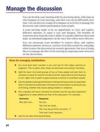 Manage the discussion
                 You can develop your chairing skills by practising them, reflecting on
                 what happens in your meetings and what you can do differently next
                 time. You can also use a range of techniques or activities to manage the
                 discussion and control participation from people.
                 A team meeting ought to be an opportunity to voice and explore
                 different opinions, to argue a case and disagree. The benefits of
                 teamwork arise from the team’s ability to consider different ideas and
                 make an informed judgement on the ones that will be most effective.
                 You can encourage team members to express ideas, and explore
                 different opinions. However, you have to do this sensitively, and judge
                 when to move the discussion on towards agreement. One way of doing
                 this is to manage the flow of the meeting by imposing some structure
                 on the discussions.

     Ideas for managing contributions
             Go round each team member in turn and ask for their ideas, opinions or
             judgment. This is useful when there are dominant and reticent members.
             Split the team into small groups of two or three people and ask them to
             consider an issue for several minutes and then report back to the full group
             in turn. Again this is useful to give everyone a chance to contribute equally.
             Use the problem-solving and decision-making techniques that are described
             later in this book to enable team members to concentrate on a particular way
             of thinking, whether this means being creative or analytical.
             Run a session with team members to consider how the way they respond to
             suggestions or ideas affects the flow of the discussion. For example:
             Comment                 Response
             Why don’t we…           No, but…
                                     Yes, and we could…
                                     Yes, how do you think we could …?
                                     That won’t work because…
             Use the six hats thinking technique.



64
 