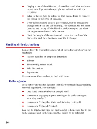 Display a list of the different coloured hats and what each one
                      means on a flipchart when people are unfamiliar with the
                      technique.
                      Refer to the six hats by colour so that people learn to connect
                      the colour to the style of thinking.
                      Wear the blue hat to control proceedings, but be prepared to
                      change hats if you are contributing. For example, tell the team
                      that you are taking off the blue hat and putting on the white
                      hat to give some factual information.
                      Limit the length of the session and review the results of the
                      discussion and the effectiveness of the technique.


Handling difficult situations
               You are likely to encounter some or all of the following when you run
               meetings:
                      Hidden agendas or unspoken intentions
                      Talkers
                      The meeting seems stuck
                      Side discussions
                      Arguments.
               Here are some ideas on how to deal with them.

     Hidden agendas
               Look out for any hidden agendas that may be influencing apparently
               rational arguments. For example:
                      Are some team members in competition?
                      Is someone engaging in point scoring or in undermining or
                      attacking another?
                      Is someone feeling that their work is being criticised?
                      Is someone feeling defensive?
               You can do this by listening not just to what is being said but to the
               body language and to the emotion that seems to be behind it.



66
 