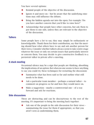 You have several options:
                   Remind people of the objective of the discussion.
                   Ignore it and move on – but be aware that the underlying emo-
                   tions may still influence the debate.
                   Bring the hidden agenda out into the open. For example: ‘Do
                   you have another concern that you’d like to raise here?’
                   Acknowledge that people have other concerns, but ask them to
                   put them to one side, unless they are relevant to the objective
                   of the discussion.

Talkers
           Some people have a lot to say; they may simply be enthusiastic or
           knowledgeable. Thank them for their contribution, say that the meet-
           ing should hear what others have to say and ask another person for
           their views. Consider whether talkers always seem to take centre stage
           whatever the issue or only on certain issues that particularly interest
           or concern them. You may decide to give constructive feedback to a
           persistent talker in private after a meeting.

A stuck meeting
           Occasional silence may be a sign that people are thinking, absorbing
           the implications of an option. But when no one seems to have anything
           to say you could try these techniques for restarting the discussion:
                   Summarise what has been said so far and outline what still
                   needs to be done.
                   Ask a particular team member – perhaps a natural talker – to
                   comment on progress so far and how they would move on.
                   Make a suggestion – maybe a controversial one – of a way
                   forward and ask for reactions.

Side discussions
           These are distracting and can be discourteous to the rest of the
           meeting. It’s important to bring the meeting back together:
                   Ask one of the people in the side discussion for their views –
                   summarising the issue for them if appropriate, so that you
                   aren’t seen as undermining them.


                                                                                 67
 