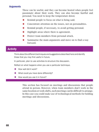 Arguments
                 These can be useful, and they can become heated when people feel
                 passionate about their work. They can also become hurtful and
                 personal. You need to keep the temperature down:
                       Remind people to focus on what is being said.
                       Concentrate attention on the issues, not on personalities.
                       Remind people, if necessary, to avoid getting personal.
                       Highlight areas where there is agreement.
                       Protect team members from personal attack.
                       Summarise the main arguments and move on to find a way
                       forward.

 Activity
        Think about the different techniques and suggestions described here and identify
        those that you may find useful in future.
        In particular, plan to use activities to structure the discussion.
        Reflect on what happens when you use a particular technique.
            How well did it work?
            What could you have done differently?
            How would you use it in future?


                 This section has focused on meetings and discussions that people
                 attend in person. However, when team members don’t work in the
                 same location or work shifts, such meetings can be difficult to arrange.
                 In this case you could make use of technological methods for holding
                 meetings and discussions.




68
 