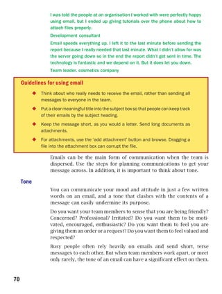 I was told the people at an organisation I worked with were perfectly happy
                 using email, but I ended up giving tutorials over the phone about how to
                 attach files properly.
                 Development consultant
                 Email speeds everything up. I left it to the last minute before sending the
                 report because I really needed that last minute. What I didn’t allow for was
                 the server going down so in the end the report didn’t get sent in time. The
                 technology is fantastic and we depend on it. But it does let you down.
                 Team leader, cosmetics company

     Guidelines for using email
             Think about who really needs to receive the email, rather than sending all
             messages to everyone in the team.
             Put a clear meaningful title into the subject box so that people can keep track
             of their emails by the subject heading.
             Keep the message short, as you would a letter. Send long documents as
             attachments.
             For attachments, use the ‘add attachment’ button and browse. Dragging a
             file into the attachment box can corrupt the file.

                 Emails can be the main form of communication when the team is
                 dispersed. Use the steps for planning communications to get your
                 message across. In addition, it is important to think about tone.

     Tone
                 You can communicate your mood and attitude in just a few written
                 words on an email, and a tone that clashes with the contents of a
                 message can easily undermine its purpose.
                 Do you want your team members to sense that you are being friendly?
                 Concerned? Professional? Irritated? Do you want them to be moti-
                 vated, encouraged, enthusiastic? Do you want them to feel you are
                 giving them an order or a request? Do you want them to feel valued and
                 respected?
                 Busy people often rely heavily on emails and send short, terse
                 messages to each other. But when team members work apart, or meet
                 only rarely, the tone of an email can have a significant effect on them.



70
 