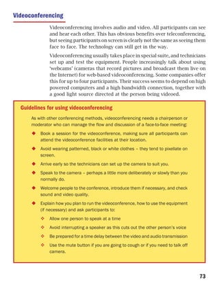 Videoconferencing
              Videoconferencing involves audio and video. All participants can see
              and hear each other. This has obvious benefits over teleconferencing,
              but seeing participants on screen is clearly not the same as seeing them
              face to face. The technology can still get in the way.
              Videoconferencing usually takes place in special suite, and technicians
              set up and test the equipment. People increasingly talk about using
              ‘webcams’ (cameras that record pictures and broadcast them live on
              the Internet) for web-based videoconferencing. Some companies offer
              this for up to four participants. Their success seems to depend on high
              powered computers and a high bandwidth connection, together with
              a good light source directed at the person being videoed.

  Guidelines for using videoconferencing
      As with other conferencing methods, videoconferencing needs a chairperson or
      moderator who can manage the flow and discussion of a face-to-face meeting:
          Book a session for the videoconference, making sure all participants can
          attend the videoconference facilities at their location.
          Avoid wearing patterned, black or white clothes – they tend to pixellate on
          screen.
          Arrive early so the technicians can set up the camera to suit you.
          Speak to the camera – perhaps a little more deliberately or slowly than you
          normally do.
          Welcome people to the conference, introduce them if necessary, and check
          sound and video quality.
          Explain how you plan to run the videoconference, how to use the equipment
          (if necessary) and ask participants to:
              Allow one person to speak at a time
              Avoid interrupting a speaker as this cuts out the other person’s voice
              Be prepared for a time delay between the video and audio transmission
              Use the mute button if you are going to cough or if you need to talk off
              camera.




                                                                                         73
 