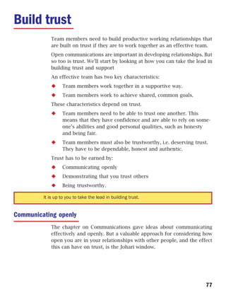 Build trust
             Team members need to build productive working relationships that
             are built on trust if they are to work together as an effective team.
             Open communications are important in developing relationships. But
             so too is trust. We’ll start by looking at how you can take the lead in
             building trust and support
             An effective team has two key characteristics:
                   Team members work together in a supportive way.
                   Team members work to achieve shared, common goals.
             These characteristics depend on trust.
                   Team members need to be able to trust one another. This
                   means that they have confidence and are able to rely on some-
                   one’s abilities and good personal qualities, such as honesty
                   and being fair.
                   Team members must also be trustworthy, i.e. deserving trust.
                   They have to be dependable, honest and authentic.
             Trust has to be earned by:
                   Communicating openly
                   Demonstrating that you trust others
                   Being trustworthy.

         It is up to you to take the lead in building trust.


Communicating openly
             The chapter on Communications gave ideas about communicating
             effectively and openly. But a valuable approach for considering how
             open you are in your relationships with other people, and the effect
             this can have on trust, is the Johari window.




                                                                                 77
 