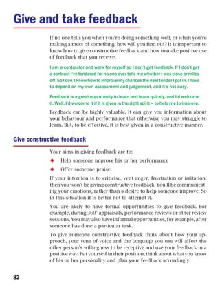 Give and take feedback
             If no one tells you when you’re doing something well, or when you’re
             making a mess of something, how will you find out? It is important to
             know how to give constructive feedback and how to make positive use
             of feedback that you receive.

             I am a contractor and work for myself so I don’t get feedback. If I don’t get
             a contract I’ve tendered for no one ever tells me whether I was close or miles
             off. So I don’t know how to improve my chances the next tender I put in. I have
             to depend on my own assessment and judgement, and it’s not easy.

             Feedback is a great opportunity to learn and learn quickly, and I’d welcome
             it. Well, I’d welcome it if it is given in the right spirit – to help me to improve.
             Feedback can be highly valuable. It can give you information about
             your behaviour and performance that otherwise you may struggle to
             learn. But, to be effective, it is best given in a constructive manner.


Give constructive feedback
             Your aims in giving feedback are to:
                   Help someone improve his or her performance
                   Offer someone praise.
             If your intention is to criticise, vent anger, frustration or irritation,
             then you won’t be giving constructive feedback. You’ll be communicat-
             ing your emotions, rather than a desire to help someone improve. So
             in this situation it is better not to attempt it.
             You are likely to have formal opportunities to give feedback. For
             example, during 360° appraisals, performance reviews or other review
             sessions. You may also have informal opportunities, for example, after
             someone has done a particular task.
             To give someone constructive feedback think about how your ap-
             proach, your tone of voice and the language you use will affect the
             other person’s willingness to be receptive and use your feedback in a
             positive way. Put yourself in their position, think about what you know
             of his or her personality and plan your feedback accordingly.


82
 