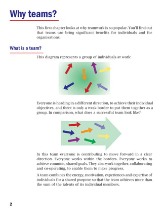 Why teams?
            This first chapter looks at why teamwork is so popular. You’ll find out
            that teams can bring significant benefits for individuals and for
            organisations.


What is a team?
            This diagram represents a group of individuals at work:




            Everyone is heading in a different direction, to achieve their individual
            objectives, and there is only a weak border to put them together as a
            group. In comparison, what does a successful team look like?




            In this team everyone is contributing to move forward in a clear
            direction. Everyone works within the borders. Everyone works to
            achieve common, shared goals. They also work together, collaborating
            and co-operating, to enable them to make progress.
            A team combines the energy, motivation, experiences and expertise of
            individuals for a shared purpose so that the team achieves more than
            the sum of the talents of its individual members.




2
 