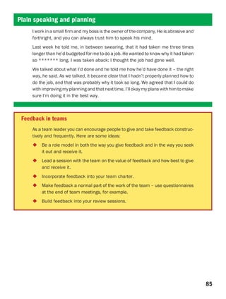 Plain speaking and planning
     I work in a small firm and my boss is the owner of the company. He is abrasive and
     forthright, and you can always trust him to speak his mind.
     Last week he told me, in between swearing, that it had taken me three times
     longer than he’d budgeted for me to do a job. He wanted to know why it had taken
     so ******* long. I was taken aback; I thought the job had gone well.
     We talked about what I’d done and he told me how he’d have done it – the right
     way, he said. As we talked, it became clear that I hadn’t properly planned how to
     do the job, and that was probably why it took so long. We agreed that I could do
     with improving my planning and that next time, I’ll okay my plans with him to make
     sure I’m doing it in the best way.



 Feedback in teams
     As a team leader you can encourage people to give and take feedback construc-
     tively and frequently. Here are some ideas:
         Be a role model in both the way you give feedback and in the way you seek
         it out and receive it.
         Lead a session with the team on the value of feedback and how best to give
         and receive it.
         Incorporate feedback into your team charter.
         Make feedback a normal part of the work of the team – use questionnaires
         at the end of team meetings, for example.
         Build feedback into your review sessions.




                                                                                          85
 