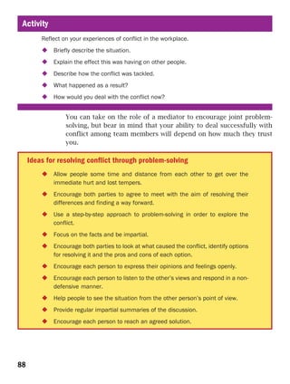 Activity
         Reflect on your experiences of conflict in the workplace.
             Briefly describe the situation.
             Explain the effect this was having on other people.
             Describe how the conflict was tackled.
             What happened as a result?
             How would you deal with the conflict now?


                  You can take on the role of a mediator to encourage joint problem-
                  solving, but bear in mind that your ability to deal successfully with
                  conflict among team members will depend on how much they trust
                  you.

     Ideas for resolving conflict through problem-solving
             Allow people some time and distance from each other to get over the
             immediate hurt and lost tempers.
             Encourage both parties to agree to meet with the aim of resolving their
             differences and finding a way forward.
             Use a step-by-step approach to problem-solving in order to explore the
             conflict.
             Focus on the facts and be impartial.
             Encourage both parties to look at what caused the conflict, identify options
             for resolving it and the pros and cons of each option.
             Encourage each person to express their opinions and feelings openly.
             Encourage each person to listen to the other’s views and respond in a non-
             defensive manner.
             Help people to see the situation from the other person’s point of view.
             Provide regular impartial summaries of the discussion.
             Encourage each person to reach an agreed solution.




88
 