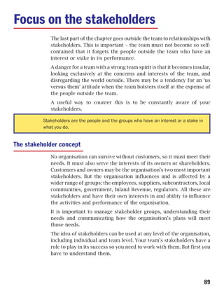 Focus on the stakeholders
             The last part of the chapter goes outside the team to relationships with
             stakeholders. This is important – the team must not become so self-
             contained that it forgets the people outside the team who have an
             interest or stake in its performance.
             A danger for a team with a strong team spirit is that it becomes insular,
             looking exclusively at the concerns and interests of the team, and
             disregarding the world outside. There may be a tendency for an ‘us
             versus them’ attitude when the team bolsters itself at the expense of
             the people outside the team.
             A useful way to counter this is to be constantly aware of your
             stakeholders.

          Stakeholders are the people and the groups who have an interest or a stake in
          what you do.


The stakeholder concept
             No organisation can survive without customers, so it must meet their
             needs. It must also serve the interests of its owners or shareholders.
             Customers and owners may be the organisation’s two most important
             stakeholders. But the organisation influences and is affected by a
             wider range of groups: the employees, suppliers, subcontractors, local
             communities, government, Inland Revenue, regulators. All these are
             stakeholders and have their own interests in and ability to influence
             the activities and performance of the organisation.
             It is important to manage stakeholder groups, understanding their
             needs and communicating how the organisation’s plans will meet
             those needs.
             The idea of stakeholders can be used at any level of the organisation,
             including individual and team level. Your team’s stakeholders have a
             role to play in its success so you need to work with them. But first you
             have to understand them.




                                                                                          89
 