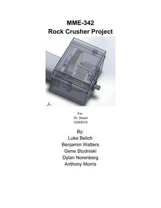 MME­342 
Rock Crusher Project 
 
 
For: 
 Dr. Sezen 
12/8/2015 
 
By: 
Luke Belich 
Benjamin Watters 
Gene Studniski 
Dylan Norenberg 
Anthony Morris 
 
 
 
 