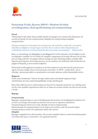 2012-02-08/TD
1
Partnerskap Vivalla, Dynamo 2010-11 – Plattform för lokalt
utvecklingsarbete, ökad egenförsörjning och entreprenörskap.
Förord
”Partnerskap Vivalla vänder till sig enskilda individer och grupper som ensamma eller tillsammans vill
utveckla sitt lärande för ökat entreprenörskap. Mångfald och entreprenörskap/mångfald i
entreprenörskap.”
Entreprenörskap är en dynamisk och social process, där individer, enskilt eller i samarbete,
identifierar möjligheter och gör något med dem för att omforma idéer till praktiska och
målinriktade aktiviteter i sociala, kulturella eller ekonomiska sammanhang.” Tillväxtverket
Behov av sammanhang och tillgänglighet är grundläggande för att fler människor ska få möjlighet att öka
sin delaktighet i samhället. En stor bredd och mångfald i engagemang och kunskap tillvaratas inte på bästa
sätt och många individer och grupper befinner sig idag utan egen försörjning. Dagens samhälle ställer
höga krav på kompetens och kunskap men kan, om rätt strukturer och stödformer ställs till individer och
gruppers förfogande, ge motsvarande möjligheter.
Partnerskap Vivalla byggde på övertygelsen att när fler kompetenser samverkar kan fler goda processer
uppstå och göras möjliga. Genom överenskommen samverkan i en IPOP – modell; ideell – privat –
offentligt – partnerskap nåddes en samarbetsform som kunde optimeras utifrån lokalsamhällets behov.
Bakgrund
Örebros största bostadsområde Vivalla har den högsta andelen invånare med utländsk bakgrund, de högsta
arbetslöshetstalen, den minsta andelen föreningstillhörighet och lägst andel företagande.
Dessa fakta ställer krav på en samlad strategi över lång tid. En strategi där såväl privat som offentlig sektor
och det civila samhällets organisationer deltar för att samla och utveckla de krafter som finns hos de boende
i Vivalla.
Begrepp
Entreprenörskap
Begreppet entreprenörskap ses som ett förhållningssätt där kreativitet och handlingskraft kombineras för
att finna nya lösningar, till exempel nya arbetssätt och nya sätt att organisera verksamheter.
Entreprenörskap kan förstås som socialt, offentligt och privat entreprenörskap.
Kännetecknande för entreprenörskap är att det skapar och utvecklar socialt och monetärt kapital.
Entreprenörskap utvecklas ofta i gränslandet mellan olika sektorer.
Mångfald
Begreppet mångfald kan ha olika betydelser. Här används mångfald utifrån ett etniskt/kulturellt perspektiv
och utifrån olika typer av verksamhets- och organisationsformer.
 