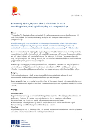 2012-02-08/TD
1
Partnerskap Vivalla, Dynamo 2010-11 – Plattform för lokalt
utvecklingsarbete, ökad egenförsörjning och entreprenörskap.
Förord
”Partnerskap Vivalla vänder till sig enskilda individer och grupper som ensamma eller tillsammans vill
utveckla sitt lärande för ökat entreprenörskap. Mångfald och entreprenörskap/mångfald i
entreprenörskap.”
Entreprenörskap är en dynamisk och social process, där individer, enskilt eller i samarbete,
identifierar möjligheter och gör något med dem för att omforma idéer till praktiska och
målinriktade aktiviteter i sociala, kulturella eller ekonomiska sammanhang.” Tillväxtverket
Behov av sammanhang och tillgänglighet är grundläggande för att fler människor ska få möjlighet att öka
sin delaktighet i samhället. En stor bredd och mångfald i engagemang och kunskap tillvaratas inte på bästa
sätt och många individer och grupper befinner sig idag utan egen försörjning. Dagens samhälle ställer
höga krav på kompetens och kunskap men kan, om rätt strukturer och stödformer ställs till individer och
gruppers förfogande, ge motsvarande möjligheter.
Partnerskap Vivalla byggde på övertygelsen att när fler kompetenser samverkar kan fler goda processer
uppstå och göras möjliga. Genom överenskommen samverkan i en IPOP – modell; ideell – privat –
offentligt – partnerskap nåddes en samarbetsform som kunde optimeras utifrån lokalsamhällets behov.
Bakgrund
Örebros största bostadsområde Vivalla har den högsta andelen invånare med utländsk bakgrund, de högsta
arbetslöshetstalen, den minsta andelen föreningstillhörighet och lägst andel företagande.
Dessa fakta ställer krav på en samlad strategi över lång tid. En strategi där såväl privat som offentlig sektor
och det civila samhällets organisationer deltar för att samla och utveckla de krafter som finns hos de boende
i Vivalla.
Begrepp
Entreprenörskap
Begreppet entreprenörskap ses som ett förhållningssätt där kreativitet och handlingskraft kombineras för
att finna nya lösningar, till exempel nya arbetssätt och nya sätt att organisera verksamheter.
Entreprenörskap kan förstås som socialt, offentligt och privat entreprenörskap.
Kännetecknande för entreprenörskap är att det skapar och utvecklar socialt och monetärt kapital.
Entreprenörskap utvecklas ofta i gränslandet mellan olika sektorer.
Mångfald
Begreppet mångfald kan ha olika betydelser. Här används mångfald utifrån ett etniskt/kulturellt perspektiv
och utifrån olika typer av verksamhets- och organisationsformer.
 