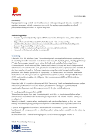 2012-02-08/TD
2
Partnerskap
Begreppet partnerskap används här för att beskriva ett avtalsreglerat åtagande från olika parter för att
uppnå ett gemensamt mål, där ekonomiska/personella eller andra resurser från aktörerna ställs till
partnerskapets förfogande under en angiven tidsperiod.
Innehåll i uppdraget
 Formulera ett gemensamt partnerskap utifrån en IPOP-modell1 mellan aktörer från de civila, publika och privata
sektorerna.
 Skapa en kontaktpunkt i lokalsamhället för att utveckla lärande, arbete och entreprenörskap.
 Identifiera behov, kanalisera idéer, initiera samarbeten och tillhandahålla metoder för lokalt utvecklingsarbete.
 Gemensam kompetensutveckling och nätverksarbete.
 Etablera och leda en lokalt förankrad organisation för samverkan enligt nämnd förstudie.
 Ansvara för och fördela avsatta offentliga utvecklingsmedel.
Inledning
I december 2010 fick Stiftelsen Cesam Vuxenutbildnings-och arbetsmarknadsnämndens uppdrag att leda
ett utvecklingsarbete för att etablera en ny form av samverkan, IPOP, ideellt, privat, offentligt, partnerskap
i Vivalla. Partnerskapets ändamål var att utifrån det lokala civila samhällets behov skapa bättre
förutsättningar för att tillvara mångfalden för entreprenörskap, försörjning och lärande. Bakgrunden till
detta beskrivs i en förstudie som Cesam genomförde under hösten 2010 och presenterade för nämnden. I
den finns underlag och analyser för hur ett organiserat partnerskap skulle kunna arbeta. Förstudien
presenterar olika aktörers syn och vilja till engagemang i ett fortsatt arbete. Aktörerna var bland andra
studieförbund och folkhögskolor, lokala organisationer och enskilda, privata företag, Örebro Bostäder
(ÖBO) med områdesutveckling och Jobbpunkt Väst, kommunen och ALMI via IFS (Invandrade
företagare i Sverige).
Förstudien ledde till en projektbeskrivning och IPOP Partnerskap Vivalla utarbetades tillsammans med ett
antal aktörer; verksamma i Vivalla eller med ett genuint intresse att engagera sig. Partnerskapet
organiserades tillsammans med aktiva representanter för de olika samhällssektorerna.
Ur handlingarna till nämnden oktober 2010:
”Förstudien visar att det finns goda förutsättningar för att bedriva ett långsiktigt och hållbart arbete i
samverkan med flera olika aktörer såväl föreningar, organisationer och enskilda som med företag och
myndigheter.”
Nämnden bedömde ett sådant arbete som långsiktigt och gav därmed ett besked att detta inte var ett
tillfälligt utan ett flerårigt engagemang inom utrymmet för att etablera utvecklingscentra/jobbslussar.
I februari 2011 öppnades mötesplatsen i Vivalla bibliotek under namnet Dynamo, som står för
kraftskapande och som generator för en lokalt förankrad utveckling med ett energifält som ska sträcka sig
över Örebro.
Dynamo förankrades i samhällsarbetets perspektiv, där individers och gruppers resurser är
1 Ideellt Privat Offentligt Partnerskap
 