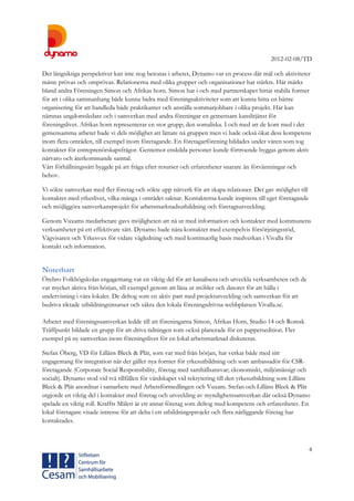 2012-02-08/TD
4
Det långsiktiga perspektivet kan inte nog betonas i arbetet, Dynamo var en process där mål och aktiviteter
måste prövas och omprövas. Relationerna med olika grupper och organisationer har stärkts. Här märks
bland andra Föreningen Simon och Afrikas horn. Simon har i och med partnerskapet hittat stabila former
för att i olika sammanhang både kunna bidra med föreningsaktiviteter som att kunna hitta en bättre
organisering för att handleda både praktikanter och anställa sommarjobbare i olika projekt. Här kan
nämnas ungdomsledare och i samverkan med andra föreningar en gemensam kanslitjänst för
föreningslivet. Afrikas horn representerar en stor grupp; den somaliska. I och med att de kom med i det
gemensamma arbetet hade vi dels möjlighet att lättare nå gruppen men vi hade också ökat dess kompetens
inom flera områden, till exempel inom företagande. En företagarförening bildades under våren som tog
kontakter för entreprenörskapsfrågor. Gentemot enskilda personer kunde förtroende byggas genom aktiv
närvaro och återkommande samtal.
Vårt förhållningssätt byggde på att fråga efter resurser och erfarenheter snarare än förväntningar och
behov.
Vi sökte samverkan med fler företag och sökte upp nätverk för att skapa relationer. Det gav möjlighet till
kontakter med yrkeslivet, vilka många i området saknar. Kontakterna kunde inspirera till eget företagande
och möjliggöra samverkansprojekt för arbetsmarknadsutbildning och företagsutveckling.
Genom Vuxams medarbetare gavs möjligheten att nå ut med information och kontakter med kommunens
verksamheter på ett effektivare sätt. Dynamo hade nära kontakter med exempelvis försörjningsstöd,
Vägvisaren och Yrkesvux för vidare vägledning och med kontinuerlig basis medverkan i Vivalla för
kontakt och information.
Noterbart
Örebro Folkhögskolas engagemang var en viktig del för att kanalisera och utveckla verksamheten och de
var mycket aktiva från början, till exempel genom att låna ut möbler och datorer för att hålla i
undervisning i våra lokaler. De deltog som en aktiv part med projektutveckling och samverkan för att
bedriva riktade utbildningsinsatser och säkra den lokala föreningsdrivna webbplatsen Vivalla.se.
Arbetet med föreningssamverkan ledde till att föreningarna Simon, Afrikas Horn, Studio 14 och Romsk
Träffpunkt bildade en grupp för att driva tidningen som också planerade för en pappersedition. Fler
exempel på ny samverkan inom föreningslivet för en lokal arbetsmarknad diskuteras.
Stefan Öberg, VD för Lillåns Bleck & Plåt, som var med från början, har verkat både med sitt
engagemang för integration när det gäller nya former för yrkesutbildning och som ambassadör för CSR-
företagande (Corporate Social Responsibility, företag med samhällsansvar; ekonomiskt, miljömässigt och
socialt). Dynamo stod vid två tillfällen för värdskapet vid rekrytering till den yrkesutbildning som Lillåns
Bleck & Plåt anordnar i samarbete med Arbetsförmedlingen och Vuxam. Stefan och Lillåns Bleck & Plåt
utgjorde en viktig del i kontakter med företag och utveckling av myndighetssamverkan där också Dynamo
spelade en viktig roll. Kraffts Måleri är ett annat företag som deltog med kompetens och erfarenheter. En
lokal företagare visade intresse för att delta i ett utbildningsprojekt och flera närliggande företag har
kontaktades.
 