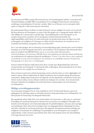 2012-02-08/TD
5
En samverkan med ÖBO:s projekt Mitt Gröna Kvarter och boendebyggande inleddes. I samverkan med
Arbetsförmedlingen anställde ÖBO en projektledare för att möjliggöra rekrytering och samordning av
anställningar och praktikplatser för boende i området. Målet var att Dynamo som en mötesplats skulle
utgöra en viktig del av både rekrytering och information.
De återkommande Drop-in kvällarna var både informativa och gav möjlighet för möten och nya nätverk.
De flesta aktörerna och föreningarna var med en eller flera gånger och vi arrangerade riktade träffar vid
olika tillfällen då vi annonserade en särskild fråga. Yrkesutbildning eller socialt företagande var två
exempel. Startcentrum tog initiativ till och arrangerade ett flertal informationsträffar och
rådgivningstillfällen under hösten för samla intresserade och på plats kunna prata om frågor som rörde
nyföretagande och möjligheter för företagare att träffas och byta erfarenheter. Ett seminarium och en
coachträff med föreläsare arrangerades också i november 2011.
En av våra arbetsgrupper, där en kriminolog och beteendepedagog ingick, arbetade aktivt med att inhämta
kunskaper om socialt företagande med stöd av vår koordinator och Coompanion. Man diskuterade bland
annat att samarbeta med KRAMI Örebro som är en samverkan mellan Kriminalvården,
Arbetsförmedlingen och kommunen. KRAMI arbetar med vägledning och arbetslivsinriktad rehabilitering
om stödfunktioner för ungdomar dömda till samhällstjänst. Vi mötte i vårt arbete flera av dessa ungdomar
och bedömde en insats som ett komplement och utökning av de samhälleliga insatserna. Projektet kan
förhoppningsvis nu föras över i en etableringsfas.
Intresset utifrån för Dynamo ledde bland annat till att vi kunde ingå i Regionförbundets nätverk för
entreprenörskap och företagande. Vi informerade delar av Riksdagens arbetsmarknadsutskott och mötte
positivt intresse och en propå om att få besöka oss.
Efter sommaren innebar den utökade bemanningen med en arbetskonsulent en större tillgänglighet och
utbud av tjänster. Detta kompletterade de tidigare kontakterna med en praktisk ingång till kommunens
verksamheter. Rådgivningen kunde göras mer ingående och den uppsökande verksamheten kunde ökas.
Arbetet med att etablera externa relationer skulle kunna fördjupas och utvecklas. Även internationella
relationer etablerades för möjligheter för såväl lokala aktörer i partnerskapet som för kommunens
utvecklingsarbete.
Möjliga utvecklingspotentialer
I de kommande satsningarna för de västra stadsdelarna och för Vivalla kunde Dynamo, genom sin
uppbyggnad och inriktning, utgöra en mötesplats gentemot lokala partnerskap och utvecklingsarbete. Ett
flertal projekt för finansiering och deltagande diskuterades.
Det uppsökande arbetet ledde till ett stort antal kontakter och intressenter av olika typer av verksamhet.
Förmedling och matchning bidrog till att individer fick nya kontakter och möjligheter. Det gäller såväl
kontakter med arbetsgivare som arbetsmarknadsprojekt för praktikmöjligheter, intervjuer, pröva på dagar
och anställningar. Detta arbete kan få ytterligare fokus när målgruppsinriktade inbjudningar för möten
med olika verksamheter och företag kunde göras. Den pågående föreningssamverkansutvecklingen gav
möjligheter att bereda plats för anställningar och praktikplatser inom föreningslivet som exempelvis
ungdomsledare. Under sommaren genomfördes detta vilket också skapade intresse för yrkesutbildning
inom bygg, hantverk och service.
 