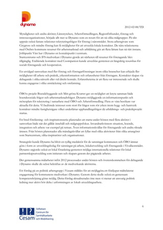 2012-02-08/TD
6
Myndigheter och andra aktörer; Länsstyrelsen, Arbetsförmedlingen, Regionförbundet, företag och
intresseorganisationer, började allt mer se Dynamo som en resurs för att nå olika målgrupper. På sikt
uppnås också fastare relationer rekryteringsfrågor för företag i närområdet. Stora arbetsgivare som
Citygross och mindre företag kan få möjligheter för att utveckla lokala kontakter. De nära relationerna
med Örebro kommuns resurser för arbetsmarknad och utbildning gör att flera lättare kan nå rätt instans.
Jobbpunkt Väst har i Dynamo en kontaktpunkt i centrum.
Startcentrums och IFS medverkan i Dynamo gjorde att närheten till resurser för företagande blev
tillgänglig. Etablerade kontakter med Coompanion kunde utvecklas gentemot en långsiktig resursbas för
socialt företagande och kooperation.
En utvidgad samverkan med fler företag och företagarföreningar inom olika branscher kan erbjuda fler
möjligheter till arbete och praktik, yrkesinformation och erfarenheter från företagare. Kontakter skapas via
deltagande i olika nätverk eller vid direkt kontakt. Erfarenheterna är att flera var intresserade och skulle
kunna engageras i olika utsträckning och omfattning.
ÖBO:s projekt Boendebyggande och Mitt gröna Kvarter gav en möjlighet att knyta samman både
boendesociala frågor och arbetsmarknadsfrågor. Dynamo möjliggjorde en informationspunkt och
mötesplats för rekrytering i samarbete med ÖBO och Arbetsförmedling. Flera av våra besökare var
aktuella för detta. Vi bedömde intresset som stort för frågor som rör yrken inom bygg- och hantverk
kontakter mindre fastighetsägare vilket underlättar upphandlingsfrågor då utbildnings- och praktikprojekt
startas.
En bred föreläsning- och inspirationsserie planerades att starta under hösten med flera aktörer i
samverkan både när det gällde innehåll och målgruppsfokus. Invandrarkvinnors situation, boende,
integration och arbete var exempel på teman. Även informationskvällar för företagande och andra riktade
ämnen. Från hösten planereades alla måndagskvällar att fyllas med olika aktiviteter från olika arrangörer
som Startcentrum, olika inspiratörer och organisationer.
Strategiskt kunde Dynamo ha blivit en tydlig medaktör för de satsningar kommunen och ÖBO ämnar
göra i form av utvecklingsbolag för satsningar på arbete, lokalutveckling och företagande i Vivallaområdet.
Dynamo utgjorde också en lokal förankring gentemot möjliga internationella relationer för lokal
partnerskapsutveckling som initierats och skapats genom det pågående arbetet.
Det gemensamma målarbetet inför 2012 processades under hösten och överenskommelsen för deltagande
i Dynamo skulle då också bekräftas av de medverkande aktörerna.
Ett förslag på en politisk arbetsgrupp i Vuxam ställdes för att möjliggöra ett fördjupat målrelaterat
engagemang för kommunens medverkan i Dynamo. Genom detta skulle också en gemensam
kompetenshöjning göras möjlig. Detta förslag aktualiserades inte men vi menar att ansvarig politisk
ledning mer aktivt bör delta i utformningen av lokalt utvecklingsarbete.
 