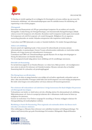 2012-02-08/TD
8
Vi föreslog ett särskilt uppdrag för att möjliggöra för föreningslivet att kunna etablera sig som resurs för
kommunens utbildnings- och arbetsmarknadsprogram samt för särskilda insatser för inkludering och
organisering av den romska gruppen.
Företagande
Samverkan med Startcentrum och IFS gav partnerskapet kompetens för att etablera och utveckla
företagsidéer. Lokala företag och företagarföreningar, som Internationella företagarföreningen, bildade
också en resurs för kompetens och erfarenhet. Kontakten med Coompanion kunde utgöra motsvarande
för kompentens och stöd för kooperativ och socialt företagande. Möjligheter för att organisera
mentorskap planerades att utredas. Inbjudna entreprenörer eller inspiratörer skulle bjudas in.
I samverkan med ÖBO planerades en analys av framtida lokalbehov för mindre företagsetableringar.
Arbete och utbildning
Genom samtal och vägledning kunde vi hitta resurser för arbetssökande att komma närmare
arbetsmarknaden via partnerskapet. Genom Vuxams arbetskonsulent etablerades en växelverkan mellan
Dynamo och övriga resurser på verksamhetsnivå i kommunen.
Í samarbetet med ÖBO och Arbetsförmedlingen agerade Dynamo för att skapa nätverksgrupper av
företag för diskussioner om framtida rekrytering.
Via vår anslagstavla kunde lediga platser inom utbildning och för anställningar annonseras.
Omvärld och finansiering
En rad aktiviteter pågick för att förankra Dynamo i en vidare krets. Både på aktörs- och myndighetsnivå
men också via nätverk för referenser och framtida kontakter. Dynamo strävade efter en breddad
finansiering både för verksamhet och projektuppbyggnad.
Fler företag knyts an till nätverket.
Ett mål var att täcka så många branscher som möjligt och att bedriva uppsökande verksamhet samt att
delta i olika nätverksträffar. Företagen skulle bidra med såväl kompetens som med möjliga projektpartner.
De skulle också fungera som ambassadörer och knyta relationer till branschorganisationer.
Fler relationer till verksamheter och aktiviteter i övriga kommunen för ökad rörlighet för personer
och företagande kan skapas.
Verksamheter som bedrivs av ideell sektor och icke-offentliga aktörer för arbetsmarknad och utbildning.
Miljövårdscentrum och Activa är exempel på relationer där vi tillsammans skulle kunna ha hittat nya
möjligheter för aktiviteter.
Genom vår medverkan i City Örebros styrgrupp för utveckling av Norrcity möjliggörs relationer för
företagsetablering och marknadsplatser etableras.
Breddning av basen för finansiering. Flera regionala och nationella aktörer ska finnas med i
nätverket och närmare relationer.
Efter etableringen av Dynamo finns referenser som underlättar kontakter och bidragsansökningar. Vår
relation med Länsstyrelsen ger goda förutsättningar för kontakter. Deltagandet i Regionförbundets
 
