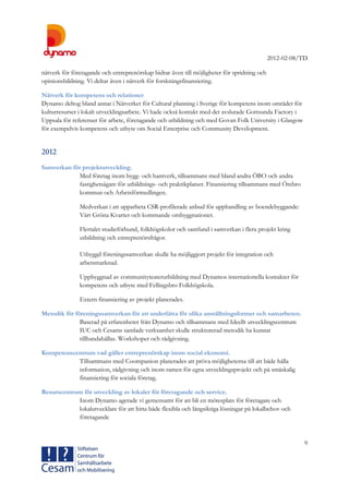 2012-02-08/TD
9
nätverk för företagande och entreprenörskap bidrar även till möjligheter för spridning och
opinionsbildning. Vi deltar även i nätverk för forskningsfinansiering.
Nätverk för kompetens och relationer
Dynamo deltog bland annat i Nätverket för Cultural planning i Sverige för kompetens inom området för
kulturresurser i lokalt utvecklingsarbete. Vi hade också kontakt med det avslutade Gottsunda Factory i
Uppsala för referenser för arbete, företagande och utbildning och med Govan Folk University i Glasgow
för exempelvis kompetens och utbyte om Social Enterprise och Community Development.
2012
Samverkan för projektutveckling.
Med företag inom bygg- och hantverk, tillsammans med bland andra ÖBO och andra
fastighetsägare för utbildnings- och praktikplatser. Finansiering tillsammans med Örebro
kommun och Arbetsförmedlingen.
Medverkan i att upparbeta CSR-profilerade anbud för upphandling av boendebyggande:
Vårt Gröna Kvarter och kommande ombyggnationer.
Flertalet studieförbund, folkhögskolor och samfund i samverkan i flera projekt kring
utbildning och entreprenörsfrågor.
Utbyggd föreningssamverkan skulle ha möjliggjort projekt för integration och
arbetsmarknad.
Uppbyggnad av communityteaterutbildning med Dynamos internationella kontakter för
kompetens och utbyte med Fellingsbro Folkhögskola.
Extern finansiering av projekt planerades.
Metodik för föreningssamverkan för att underlätta för olika anställningsformer och samarbeten.
Baserad på erfarenheter från Dynamo och tillsammans med Ideellt utvecklingscentrum
IUC och Cesams samlade verksamhet skulle strukturerad metodik ha kunnat
tillhandahållas. Workshoper och rådgivning.
Kompetenscentrum vad gäller entreprenörskap inom social ekonomi.
Tillsammans med Coompanion planerades att pröva möjligheterna till att både hålla
information, rådgivning och inom ramen för egna utvecklingsprojekt och på småskalig
finansiering för sociala företag.
Resurscentrum för utveckling av lokaler för företagande och service.
Inom Dynamo agerade vi gemensamt för att bli en mötesplats för företagare och
lokalutvecklare för att hitta både flexibla och långsiktiga lösningar på lokalbehov och
företagande
 