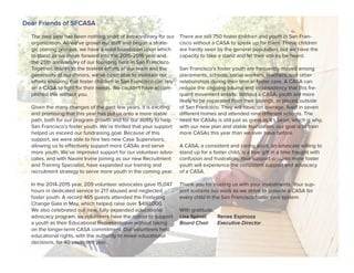 The past year has been nothing short of extraordinary for our
organization. As we’ve grown our staff and begun a strate-
gic planing process, we have a solid foundation upon which
to stand as we move forward into the 2015-2016 year and
the 25th anniversary of our founding here in San Francisco.
Together, thanks to the tireless efforts of our team and the
generosity of our donors, we’ve been able to maintain our
efforts ensuring that foster children in San Francisco can rely
on a CASA to fight for their needs. We couldn’t have accom-
plished this without you.
Given the many changes of the past few years, it is exciting
and promising that this year has put us onto a more stable
path, both for our program growth and for our ability to help
San Francisco’s foster youth. We’re thrilled that your support
helped us exceed our fundraising goal. Because of this
support, we were able to hire two new Case Supervisors,
allowing us to effectively support more CASAs and serve
more youth. We’ve improved support for our volunteer advo-
cates, and with Naomi Irvine joining as our new Recruitment
and Training Specialist, have expanded our training and
recruitment strategy to serve more youth in the coming year.
In the 2014-2015 year, 209 volunteer advocates gave 15,047
hours in dedicated service to 217 abused and neglected
foster youth. A record 465 guests attended the Fostering
Change Gala in May, which helped raise over $490,000.
We also celebrated our new, fully expanded educational
advocacy program, so volunteers have the option to support
a youth as their Educational Representative without taking
on the longer-term CASA commitment. Our volunteers held
educational rights, with the authority to make educational
decisions, for 40 youth this year.
There are still 750 foster children and youth in San Fran-
cisco without a CASA to speak up for them. These children
are hardly seen by the general population, but we have the
capacity to take a stand and let their voices be heard.
San Francisco’s foster youth are frequently moved among
placements, schools, social workers, teachers, and other
relationships during their time in foster care. A CASA can
reduce the ongoing trauma and inconsistency that this fre-
quent movement entails. Without a CASA, youth are more
likely to be separated from their siblings, or placed outside
of San Francisco. They will have, on average, lived in seven
different homes and attended nine different schools. The
need for CASAs is still just as great as it’s been, which is why,
with our new plan and stable foundation, our goal is to train
more CASAs this year than we ever have before.
A CASA, a consistent and caring adult, an advocate willing to
stand up for a foster child, is a true gift in a time fraught with
confusion and frustration. Your support ensures more foster
youth will experience the consistent support and advocacy
of a CASA.
Thank you for trusting us with your investments. Your sup-
port sustains our work as we strive to provide a CASA for
every child in the San Francisco foster care system.
With gratitude,
Lisa Spinali Renee Espinoza
Board Chair Executive Director
Dear Friends of SFCASA
 