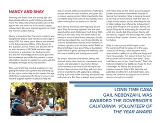 NANCY AND SHAY
Entering into foster care at a young age can
dramatically affect a youth’s lifelong develop-
ment. For Shay, who entered foster care at the
age of two, the odds for a successful, happy,
independent life were stacked against her. Until
she met her CASA, Nancy.
Nancy, a long-time San Francisco resident, was
assigned to Shay’s case nearly six years ago in
early 2010. For many years, Nancy had worked
in the Administrative Office of the Courts for
the Judicial Council. There, she became famil-
iar with the work of SFCASA and was eager
to become a volunteer. Her background in
law and her knowledge of the courts gave her
the knowledge and skills she needed to write
informative reports to support her work with the
energetic teenager Shay had become.
Shay was bright but needed guidance in navi-
gating the foster care system and standing up
for her rights, especially as she neared the age
of 18. Nancy advocated for Shay to ensure she
had the support system in place to help her
stay in school, address educational challenges,
pursue extracurricular activities, and grow into
a mature young woman. Most importantly, Nan-
cy helped Shay find some of the stability she’d
been missing from so early on in her life.
Now, Nancy and Shay meet regularly to pre-
pare Shay for turning eighteen and the new
opportunities and challenges it will bring. With
Nancy at her side, Shay has been able to ex-
perience more of what every teenager should,
and has developed her own strong identity as
a result. Established routines and traditions, in-
cluding a yearly trip to the Nutcracker Ballet on
Shay’s birthday, have given Shay a foundation
upon which to grow, develop her interests, and
become a healthy and happy young adult.
As Shay’s advocate and mentor, Nancy has
donned many roles: teacher, cheerleader and
coach, and advocate in court when Shay’s
voice needed to be heard and her rights de-
fended. Nancy knows that Shay will soon face
a lot of uncertainty with applying to college,
finding a job and stable housing, and practicing
self-advocacy. But Nancy always stays positive,
and helps Shay do the same, pursuing oppor-
tunities that present themselves instead of
fearing the transition. Shay is looking forward
to serving on the yearbook staff this year as
a high school senior, and to attending the out
of state college tour offered by Independent
Living Skills Program this October. Nancy has
taught Shay about advocating for herself and
what she needs. But Shay knows Nancy will
be there to support and encourage her, under-
standing Shay’s hopes, dreams, and ideas for
her future.
Shay is now a young adult eager to see
the world and find her place in it. She says,
“because of Nancy, I have become more
open-minded, willing to try different things and
meet new people. I’ve grown to love her over
the six years we’ve known each other.” Shay
calls Nancy one of her “best friends.” That’s the
highest compliment a CASA can hope for from
a teenager. As Nancy and Shay work
together towards Shay’s 18th birthday and
potential enrollment in extended foster care,
Nancy will continue to support her in all she
dreams she will accomplish.
LONG-TIME CASA
GAIL NEBENZAHL WAS
AWARDED THE GOVERNOR’S
CALIFORNIA VOLUNTEER OF
THE YEAR AWARD
 